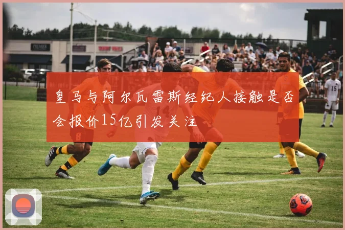 皇马与阿尔瓦雷斯经纪人接触是否会报价15亿引发关注