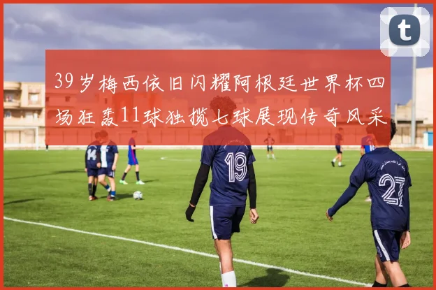 39岁梅西依旧闪耀阿根廷世界杯四场狂轰11球独揽七球展现传奇风采