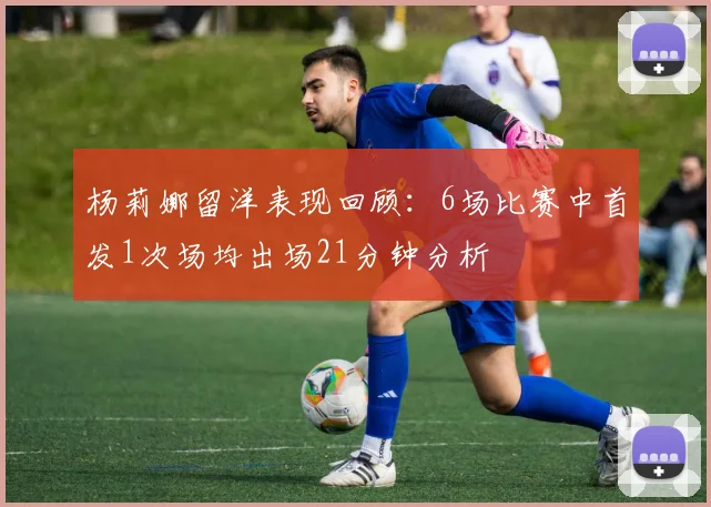 杨莉娜留洋表现回顾：6场比赛中首发1次场均出场21分钟分析