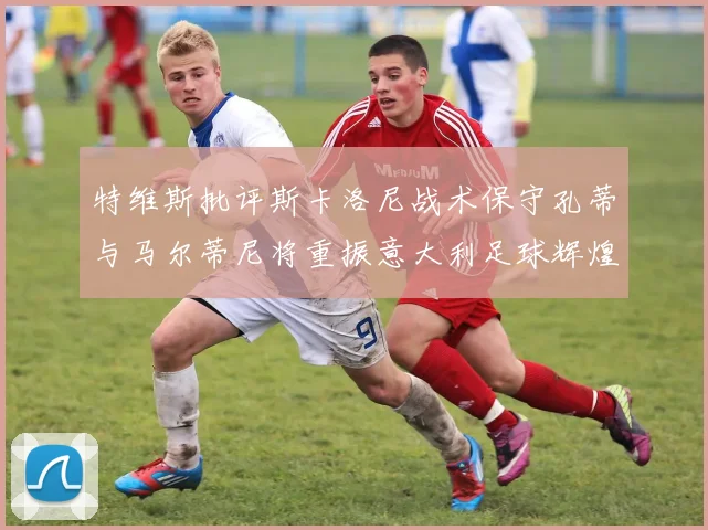 特维斯批评斯卡洛尼战术保守孔蒂与马尔蒂尼将重振意大利足球辉煌