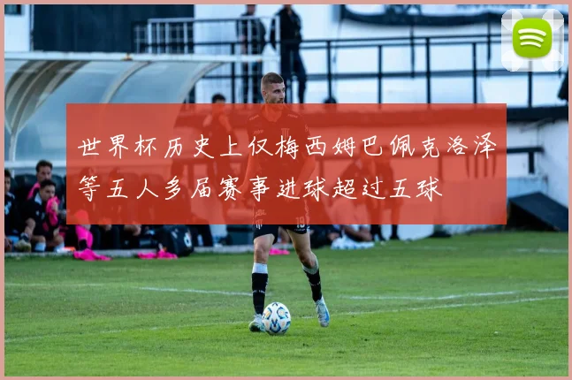 世界杯历史上仅梅西姆巴佩克洛泽等五人多届赛事进球超过五球