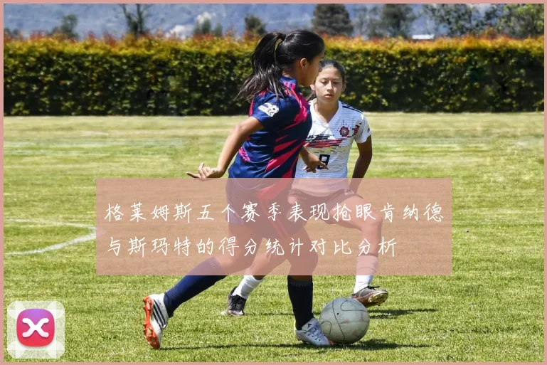 格莱姆斯五个赛季表现抢眼肯纳德与斯玛特的得分统计对比分析