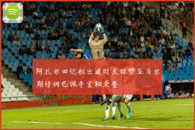 阿扎尔回忆初出道时光称赞亚马尔期待姆巴佩夺金靴荣誉