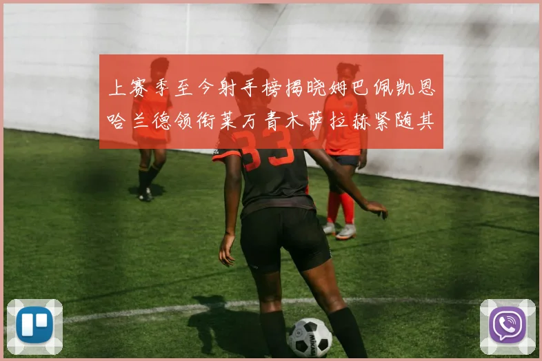 上赛季至今射手榜揭晓姆巴佩凯恩哈兰德领衔莱万青木萨拉赫紧随其后
