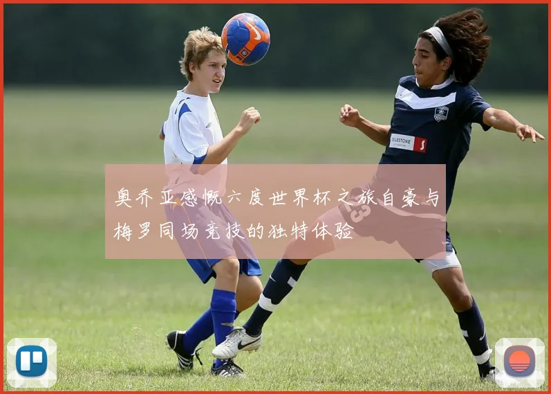 奥乔亚感慨六度世界杯之旅自豪与梅罗同场竞技的独特体验