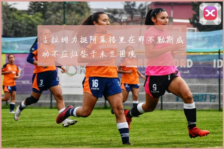 古拉姆力挺阿莱格里在那不勒斯成功不应归咎于米兰困境