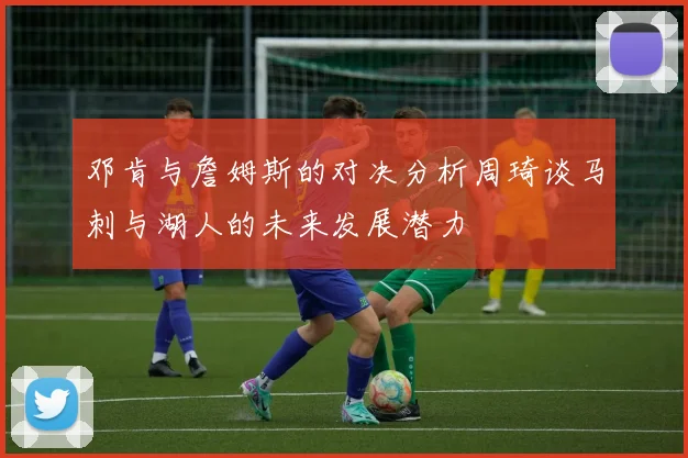 邓肯与詹姆斯的对决分析周琦谈马刺与湖人的未来发展潜力
