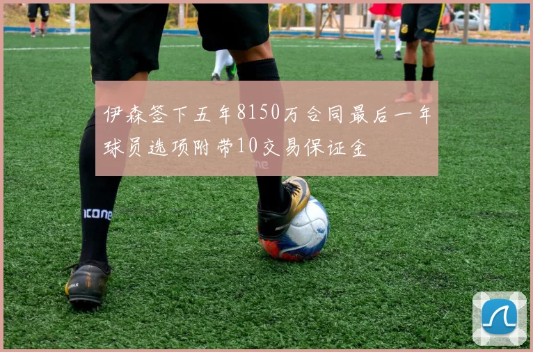 伊森签下五年8150万合同最后一年球员选项附带10交易保证金