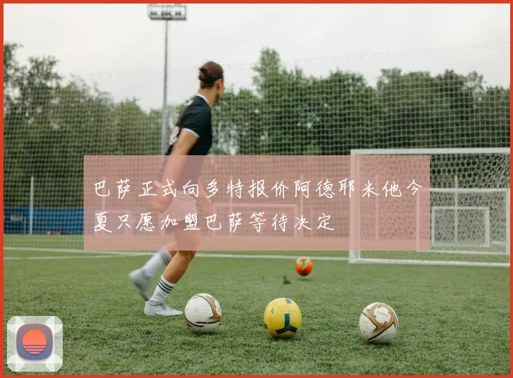 巴萨正式向多特报价阿德耶米他今夏只愿加盟巴萨等待决定