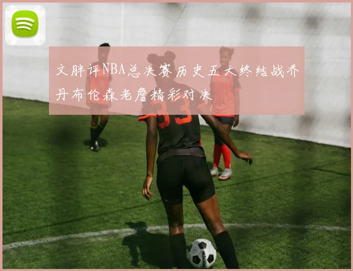 文胖评NBA总决赛历史五大终结战乔丹布伦森老詹精彩对决