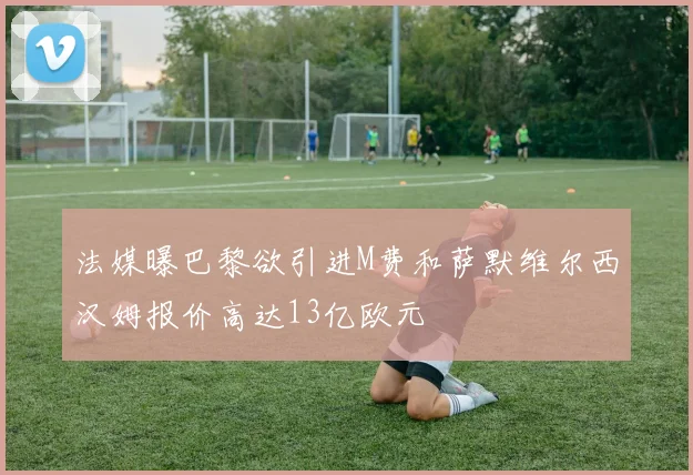 法媒曝巴黎欲引进M费和萨默维尔西汉姆报价高达13亿欧元