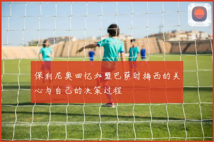 保利尼奥回忆加盟巴萨时梅西的关心与自己的决策过程