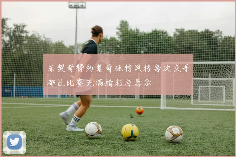 东契奇赞约基奇独特风格每次交手都让比赛充满精彩与悬念