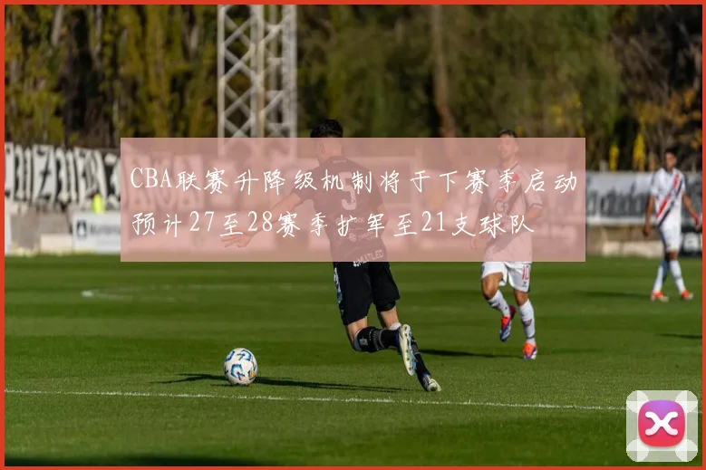 CBA联赛升降级机制将于下赛季启动预计27至28赛季扩军至21支球队